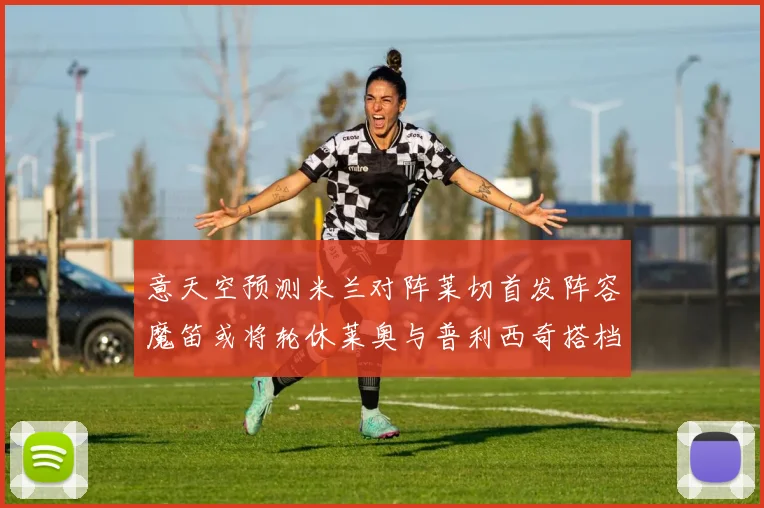 意天空预测米兰对阵莱切首发阵容魔笛或将轮休莱奥与普利西奇搭档出战