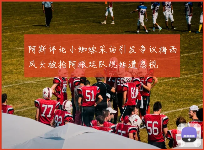 阿斯评论小蜘蛛采访引发争议梅西风头被抢阿根廷队规矩遭忽视