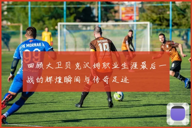 回顾大卫贝克汉姆职业生涯最后一战的辉煌瞬间与传奇足迹