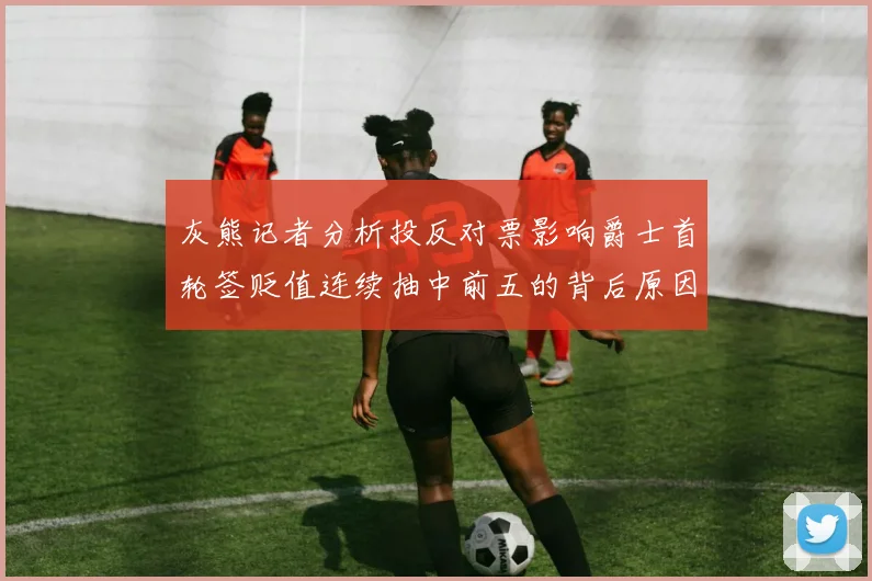 灰熊记者分析投反对票影响爵士首轮签贬值连续抽中前五的背后原因