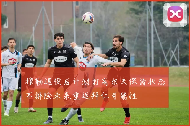 穆勒退役后计划打高尔夫保持状态不排除未来重返拜仁可能性