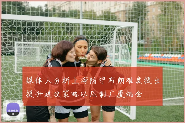 媒体人分析上海防守布朗难度提出提升进攻策略以压制广厦机会