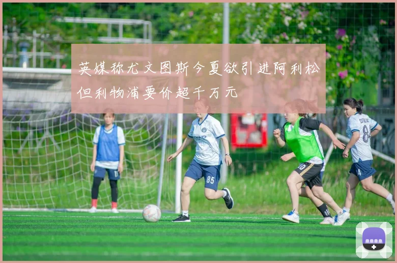 英媒称尤文图斯今夏欲引进阿利松但利物浦要价超千万元