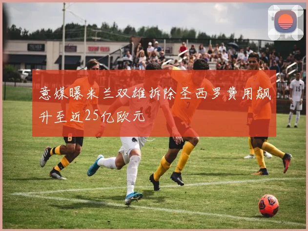 意媒曝米兰双雄拆除圣西罗费用飙升至近25亿欧元