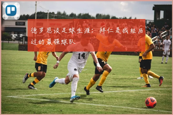 德罗恩谈足球生涯：拜仁是我经历过的最强球队