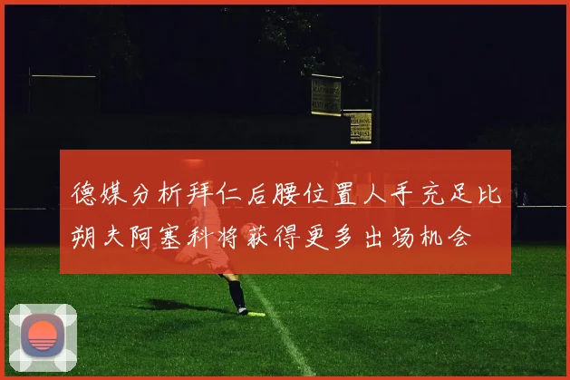 德媒分析拜仁后腰位置人手充足比朔夫阿塞科将获得更多出场机会