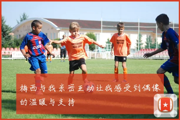 梅西与我亲密互动让我感受到偶像的温暖与支持