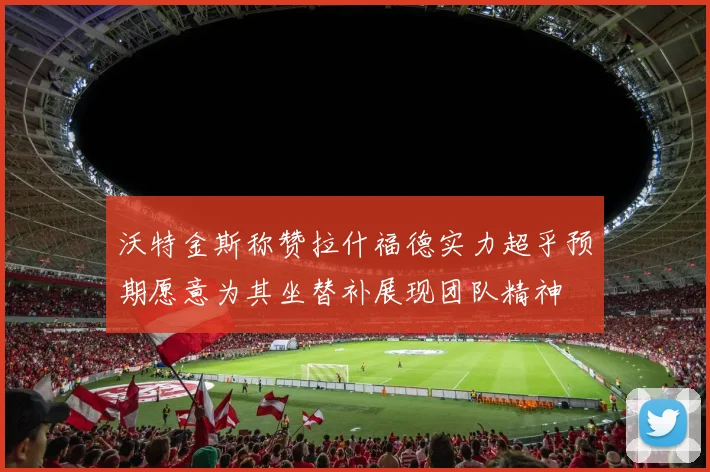沃特金斯称赞拉什福德实力超乎预期愿意为其坐替补展现团队精神